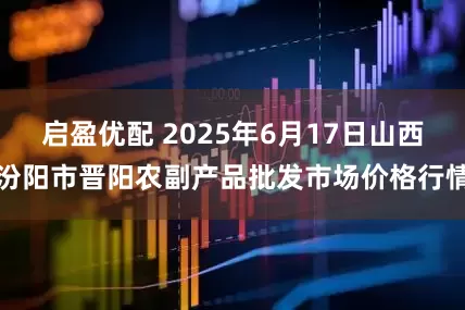 启盈优配 2025年6月17日山西汾阳市晋阳农副产品批发市场价格行情