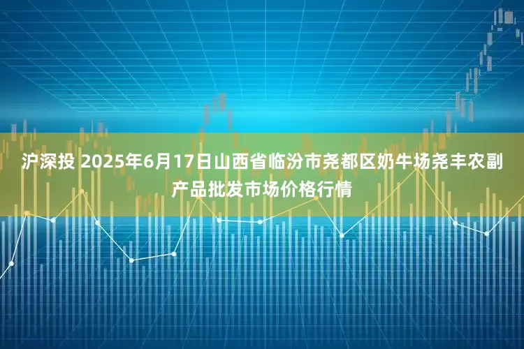 沪深投 2025年6月17日山西省临汾市尧都区奶牛场尧丰农副产品批发市场价格行情