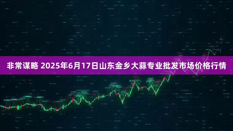 非常谋略 2025年6月17日山东金乡大蒜专业批发市场价格行情