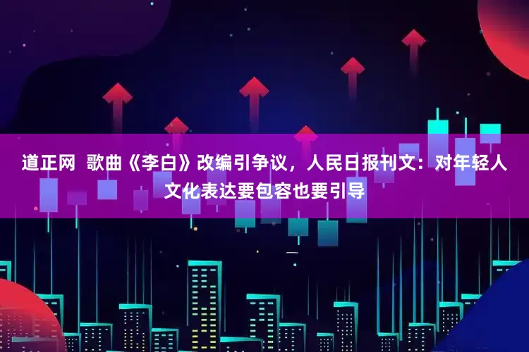 道正网  歌曲《李白》改编引争议，人民日报刊文：对年轻人文化表达要包容也要引导