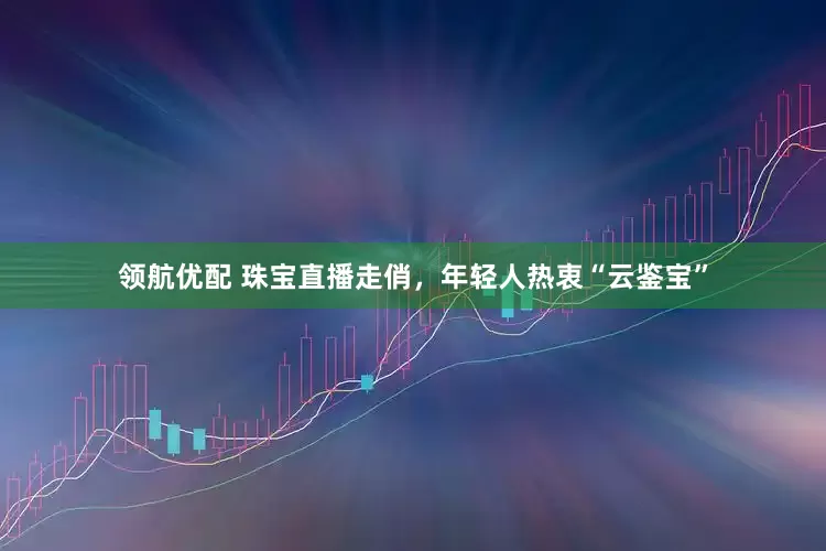 领航优配 珠宝直播走俏，年轻人热衷“云鉴宝”
