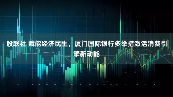 股联社 赋能经济民生，厦门国际银行多举措激活消费引擎新动能