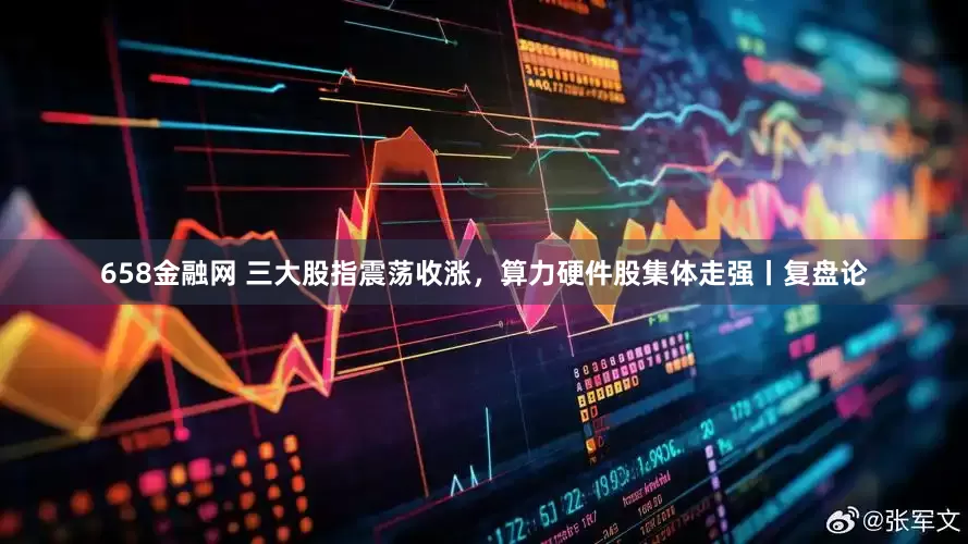658金融网 三大股指震荡收涨，算力硬件股集体走强丨复盘论