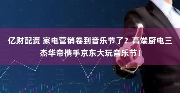 亿财配资 家电营销卷到音乐节了？高端厨电三杰华帝携手京东大玩音乐节！