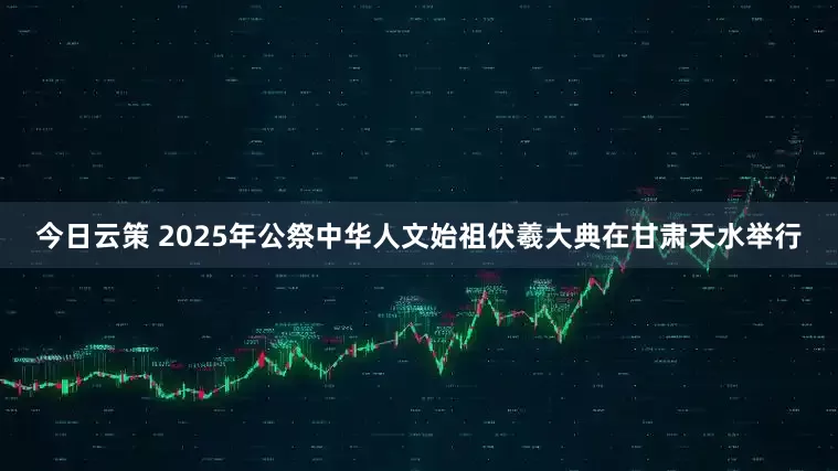 今日云策 2025年公祭中华人文始祖伏羲大典在甘肃天水举行