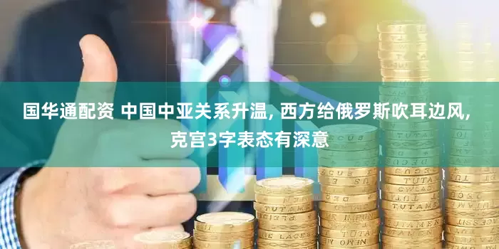 国华通配资 中国中亚关系升温, 西方给俄罗斯吹耳边风, 克宫3字表态有深意
