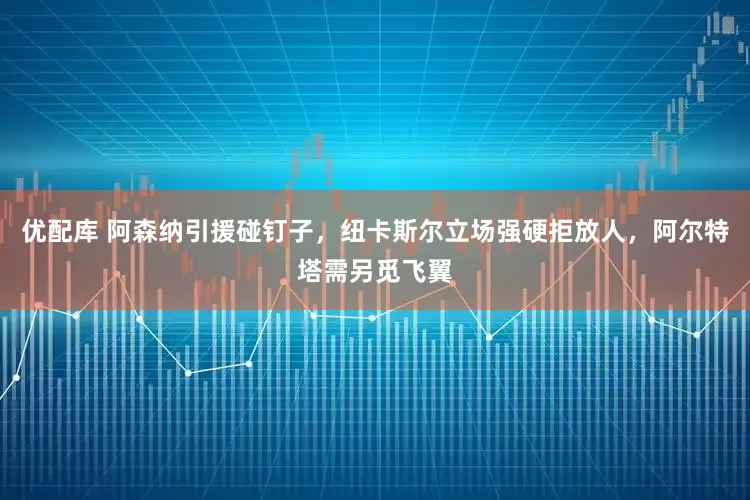 优配库 阿森纳引援碰钉子，纽卡斯尔立场强硬拒放人，阿尔特塔需另觅飞翼