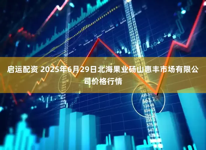 启运配资 2025年6月29日北海果业砀山惠丰市场有限公司价格行情
