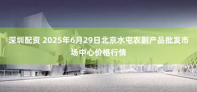 深圳配资 2025年6月29日北京水屯农副产品批发市场中心价格行情