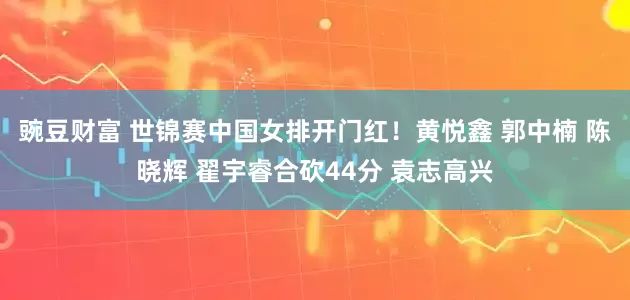 豌豆财富 世锦赛中国女排开门红！黄悦鑫 郭中楠 陈晓辉 翟宇睿合砍44分 袁志高兴