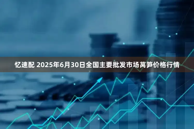 忆速配 2025年6月30日全国主要批发市场莴笋价格行情