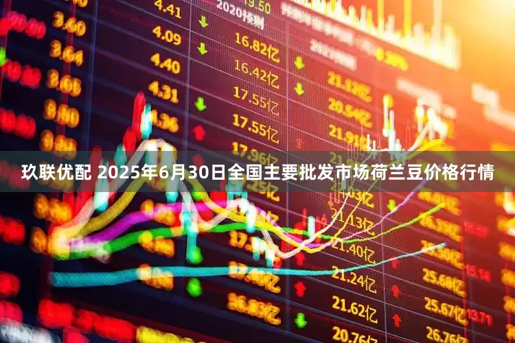 玖联优配 2025年6月30日全国主要批发市场荷兰豆价格行情