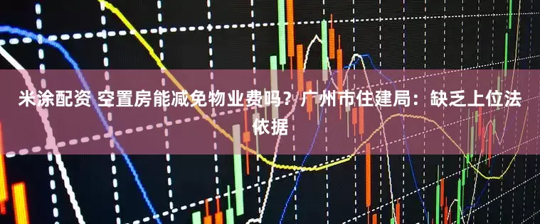 米涂配资 空置房能减免物业费吗？广州市住建局：缺乏上位法依据