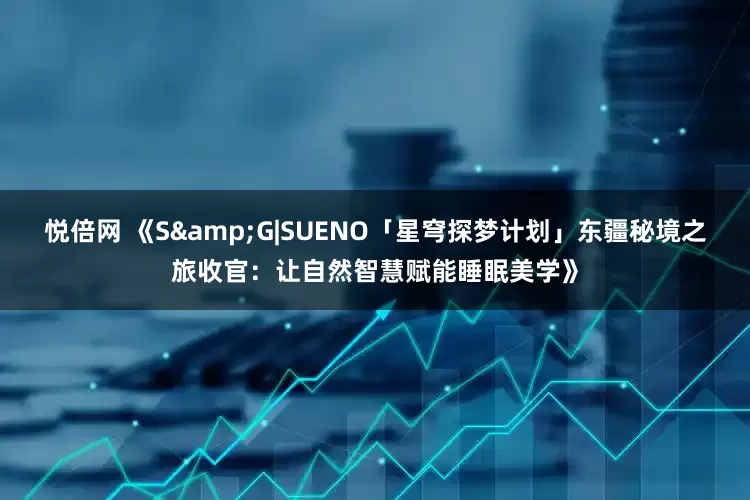 悦倍网 《S&G|SUENO「星穹探梦计划」东疆秘境之旅收官：让自然智慧赋能睡眠美学》
