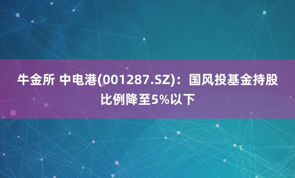 牛金所 中电港(001287.SZ)：国风投基金持股比例降至5%以下