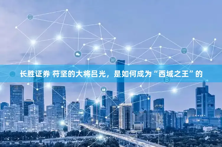 长胜证券 苻坚的大将吕光，是如何成为“西域之王”的