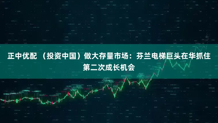 正中优配 （投资中国）做大存量市场：芬兰电梯巨头在华抓住第二次成长机会
