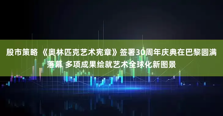 股市策略 《奥林匹克艺术宪章》签署30周年庆典在巴黎圆满落幕 多项成果绘就艺术全球化新图景