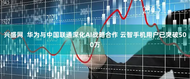 兴盛网  华为与中国联通深化AI战略合作 云智手机用户已突破500万