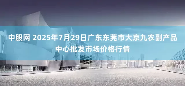 中股网 2025年7月29日广东东莞市大京九农副产品中心批发市场价格行情