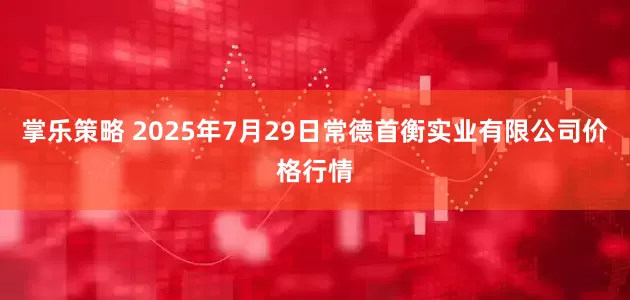 掌乐策略 2025年7月29日常德首衡实业有限公司价格行情