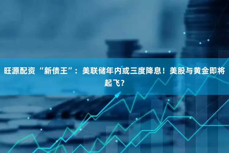 旺源配资 “新债王”：美联储年内或三度降息！美股与黄金即将起飞？