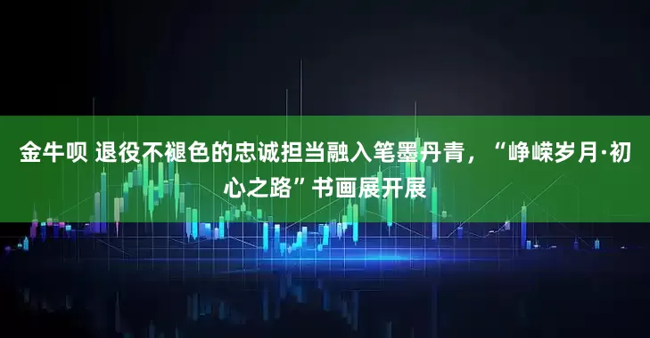 金牛呗 退役不褪色的忠诚担当融入笔墨丹青，“峥嵘岁月·初心之路”书画展开展