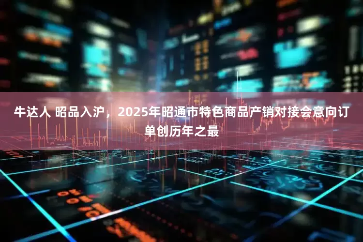 牛达人 昭品入沪，2025年昭通市特色商品产销对接会意向订单创历年之最