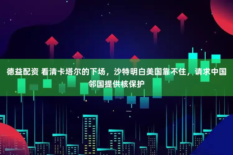 德益配资 看清卡塔尔的下场，沙特明白美国靠不住，请求中国邻国提供核保护