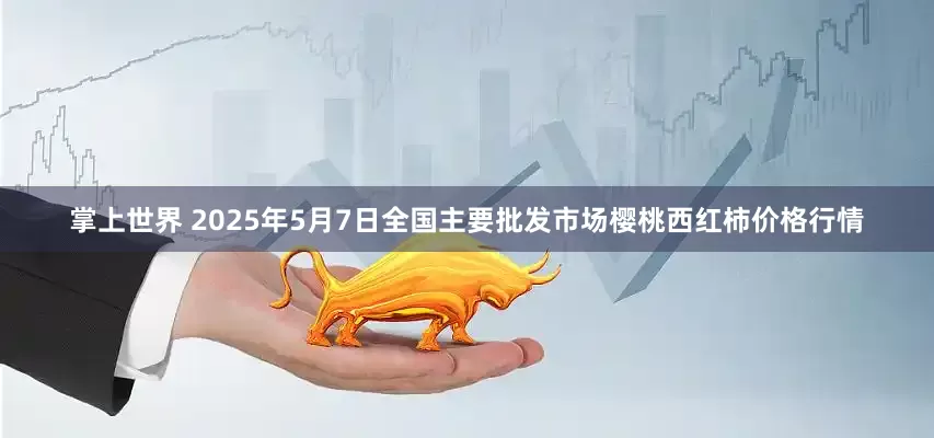 掌上世界 2025年5月7日全国主要批发市场樱桃西红柿价格行情