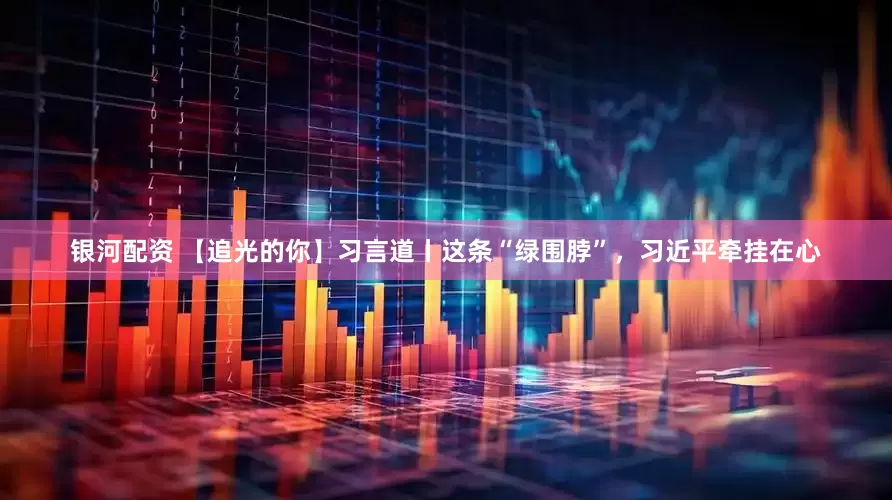 银河配资 【追光的你】习言道丨这条“绿围脖”，习近平牵挂在心