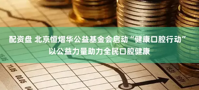 配资盘 北京恒熠华公益基金会启动“健康口腔行动” 以公益力量助力全民口腔健康