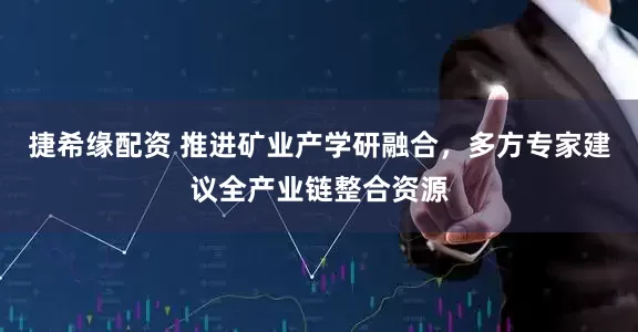 捷希缘配资 推进矿业产学研融合,多方专家建议全产业链整合资源