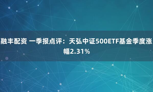 融丰配资 一季报点评：天弘中证500ETF基金季度涨幅2.31%