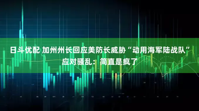 日斗优配 加州州长回应美防长威胁“动用海军陆战队”应对骚乱：简直是疯了