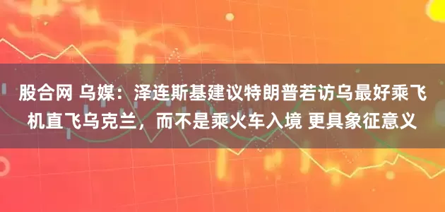 股合网 乌媒:泽连斯基建议特朗普若访乌最好乘飞机直飞乌克兰,而不是乘火车入境 更具象征意义