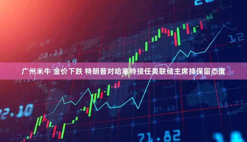 广州米牛 金价下跌 特朗普对哈塞特接任美联储主席持保留态度