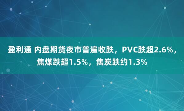 盈利通 内盘期货夜市普遍收跌，PVC跌超2.6%，焦煤跌超1.5%，焦炭跌约1.3%