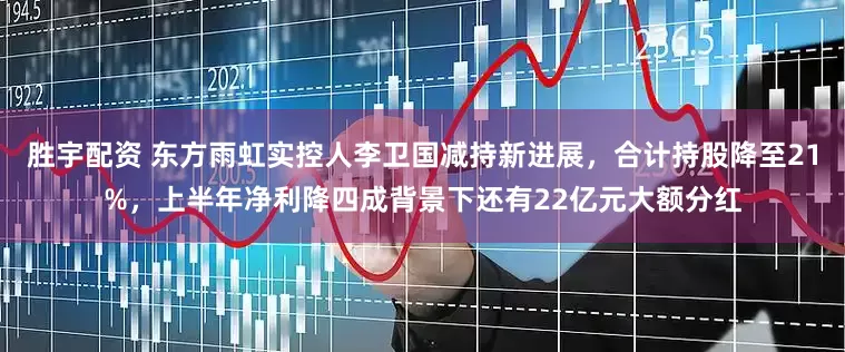 胜宇配资 东方雨虹实控人李卫国减持新进展,合计持股降至21%,上半年净利降四成背景下还有22亿元大额分红