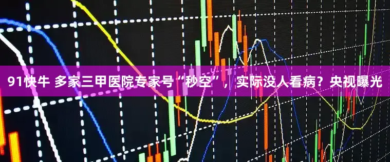 91快牛 多家三甲医院专家号“秒空”，实际没人看病？央视曝光