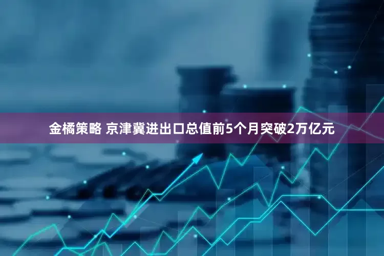 金橘策略 京津冀进出口总值前5个月突破2万亿元