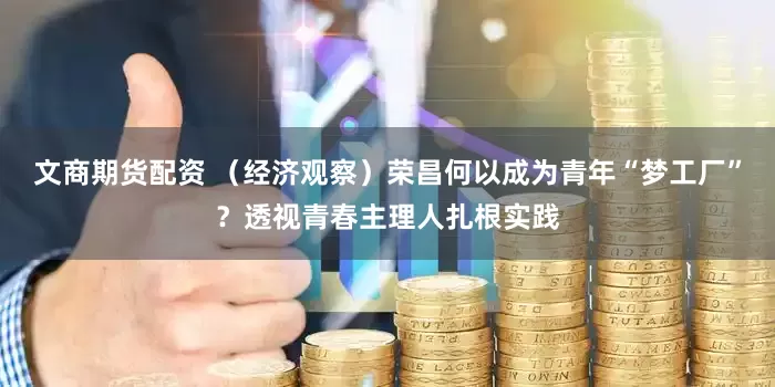 文商期货配资 （经济观察）荣昌何以成为青年“梦工厂”？透视青春主理人扎根实践