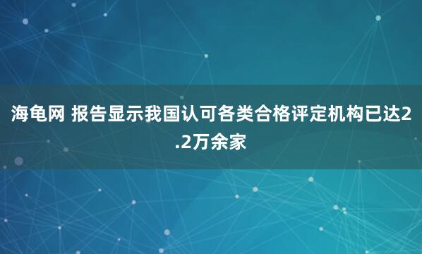 海龟网 报告显示我国认可各类合格评定机构已达2.2万余家