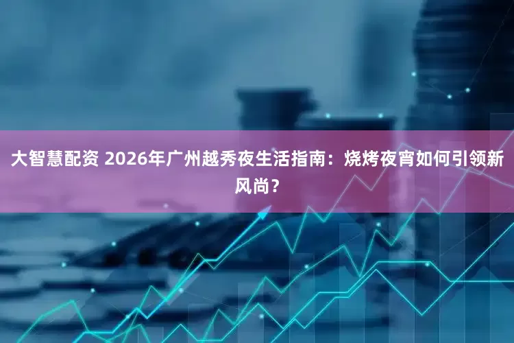 大智慧配资 2026年广州越秀夜生活指南：烧烤夜宵如何引领新风尚？