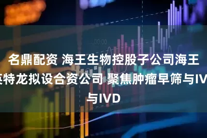 名鼎配资 海王生物控股子公司海王英特龙拟设合资公司 聚焦肿瘤早筛与IVD